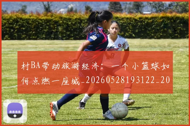 村BA带动旅游经济：一个小篮球如何点燃一座城_20260528193122_20260609220220