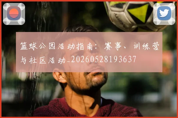 篮球公园活动指南：赛事、训练营与社区活动_20260528193637