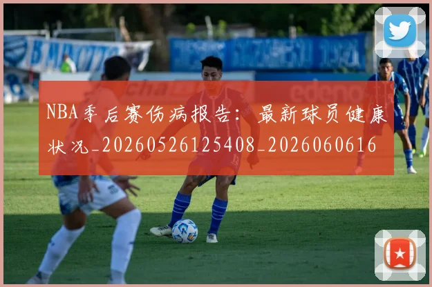 NBA季后赛伤病报告：最新球员健康状况_20260526125408_20260606165641