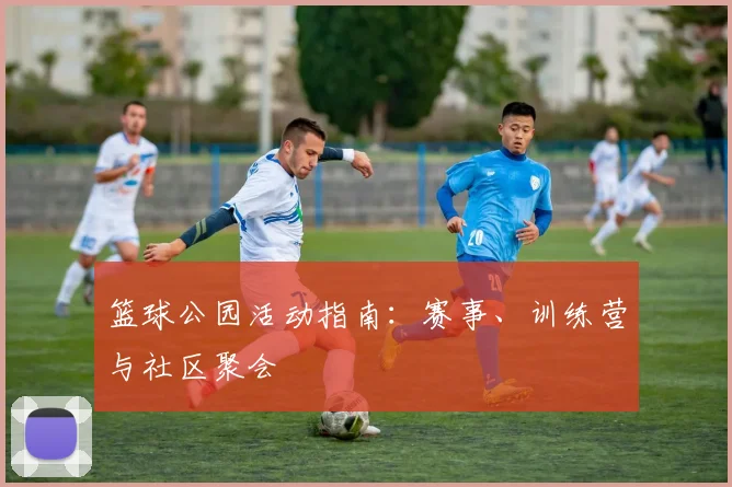 篮球公园活动指南:赛事、训练营与社区聚会