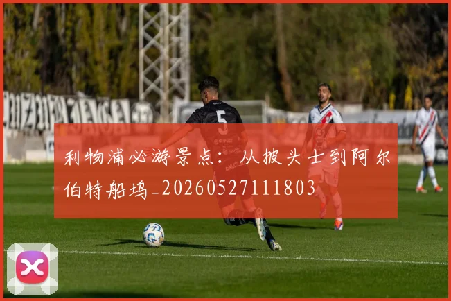 利物浦必游景点：从披头士到阿尔伯特船坞_20260527111803