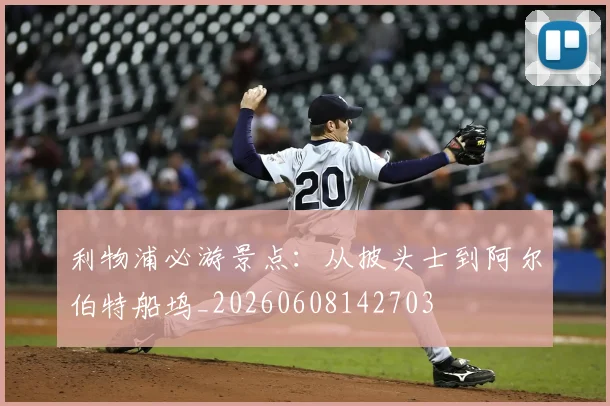 利物浦必游景点：从披头士到阿尔伯特船坞_20260608142703