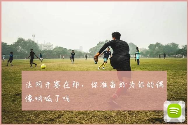 法网开赛在即，你准备好为你的偶像呐喊了吗