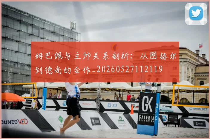 姆巴佩与主帅关系剖析：从图赫尔到德尚的合作_20260527112119