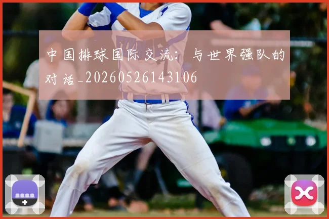 中国排球国际交流：与世界强队的对话_20260526143106